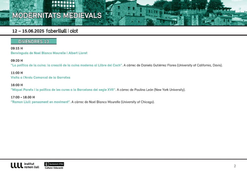 9:15 - 	Benvinguda de Noel Blanco Mourelle i Albert Lloret
9:20 - 	Daniela Gutiérrez Flores (University of California, Davis), “La política de la cuina: la creació de la cuina moderna al Llibre del Coch”
11:00 - Visita a l’Arxiu Comarcal de la Garrotxa
16:00 - Paulina León (New York University), “Miquel Parets i la política de les cures a la Barcelona del segle XVII”
17:00 - Noel Blanco Mourelle (University of Chicago), “Ramon Llull: pensament en moviment”
