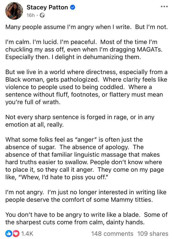 Stacey Patton #
16h • O
Many people assume I'm angry when I write. But I'm not.
I'm calm. I'm lucid. I'm peaceful. Most of the time I'm chuckling my ass off, even when I'm dragging MAGATs.
Especially then. I delight in dehumanizing them.
But we live in a world where directness, especially from a Black woman, gets pathologized. Where clarity feels like violence to people used to being coddled. Where a sentence without fluff, footnotes, or flattery must mean you're full of wrath.
Not every sharp sentence is forged in rage, or in any emotion at all, really.
What some folks feel as "anger" is often just the absence of sugar. The absence of apology. The absence of that familiar linguistic massage that makes hard truths easier to swallow. People don't know where to place it, so they call it anger. They come on my page like, "Whew, l'd hate to piss you off."
I'm not angry. I'm just no longer interested in writing like people deserve the comfort of some Mammy titties.
You don't have to be angry to write like a blade. Some of the sharpest cuts come from calm, dainty hands.