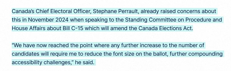 Canada’s Chief Electoral Officer, Stephane Perrault, already raised concerns about this in November 2024 when speaking to the Standing Committee on Procedure and House Affairs about Bill C-15 which will amend the Canada Elections Act.

“We have now reached the point where any further increase to the number of candidates will require me to reduce the font size on the ballot, further compounding accessibility challenges,” he said. 