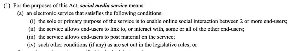 Text from part 1 of the amended Online Safety Act 2021, detailing the definition of a social media service, reading:

(a) an electronic service that satisfies the following conditions:

 (i) the sole or primary purpose of the service is to enable online social interaction between 2 or more end‑users;

 (ii) the service allows end‑users to link to, or interact with, some or all of the other end‑users;

 (iii) the service allows end‑users to post material on the service;

 (iv) such other conditions (if any) as are set out in the legislative rules; or