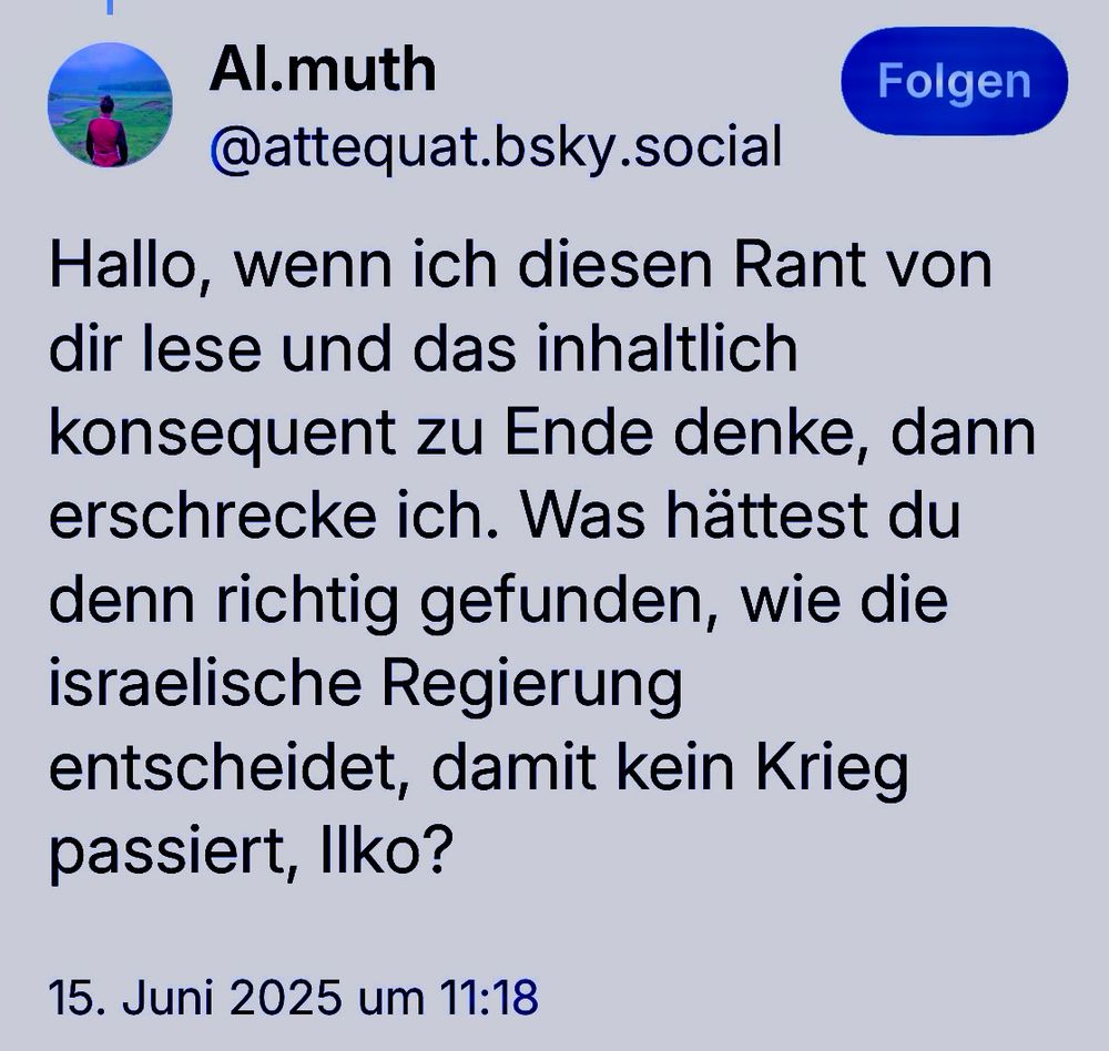 Al.muth
@attequat.bsky.social

Hallo, wenn ich diesen Rant von dir lese und das inhaltlich konsequent zu Ende denke, dann erschrecke ich. Was hättest du denn richtig gefunden, wie die israelische Regierung entscheidet, damit kein Krieg passiert, Ilko?

15. Juni 2025 um 11:18
