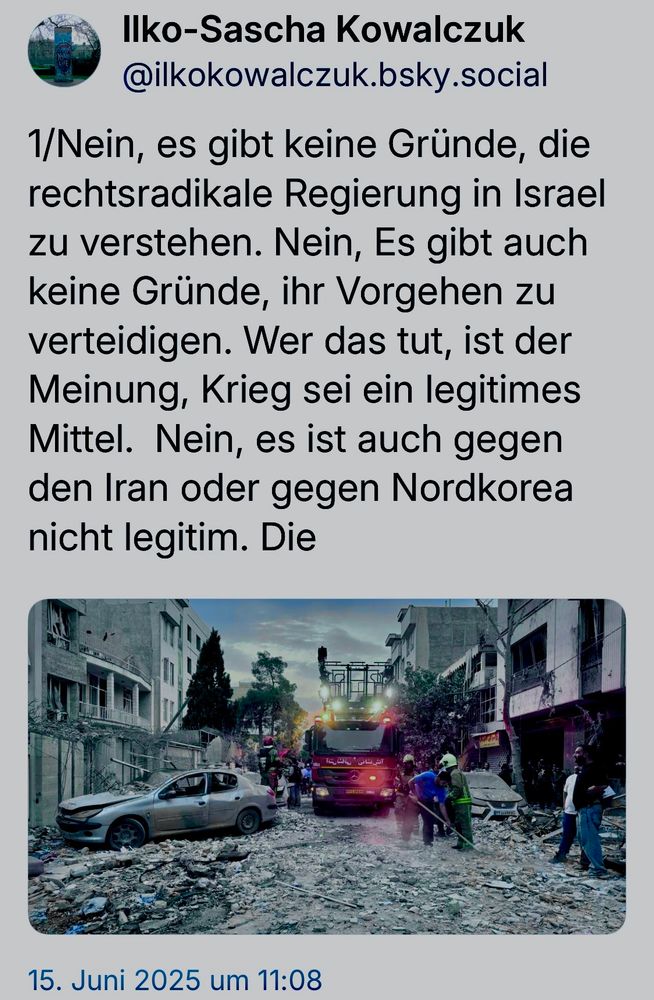Ilko-Sascha Kowalczuk @ilkokowalczuk.bsky.social
1/Nein, es gibt keine Gründe, die rechtsradikale Regierung in Israel zu verstehen. Nein, Es gibt auch keine Gründe, ihr Vorgehen zu verteidigen. Wer das tut, ist der Meinung, Krieg sei ein legitimes Mittel. Nein, es ist auch gegen den Iran oder gegen Nordkorea nicht legitim. Die
15. Juni 2025 um 11:08