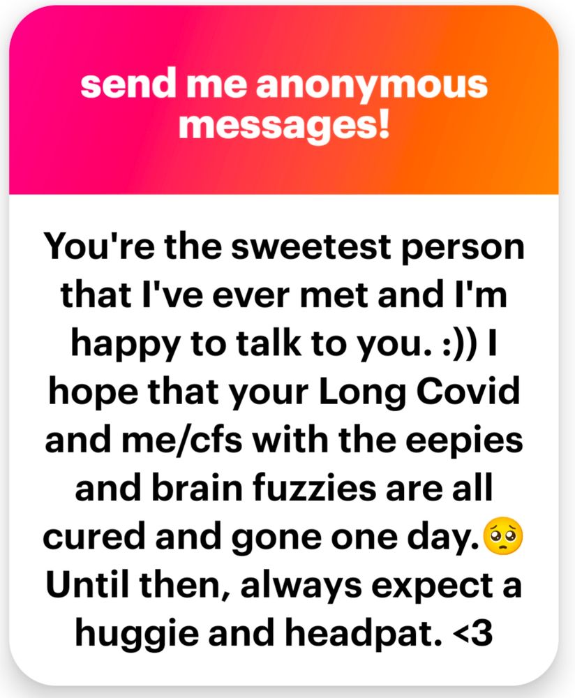 You're the sweetest person that I've ever met and I'm happy to talk to you. :))
hope that your Long Covid and me/cfs with the eepies and brain fuzzies are all cured and gone one day.
Until then, always expect a
huggie and headpat. <3