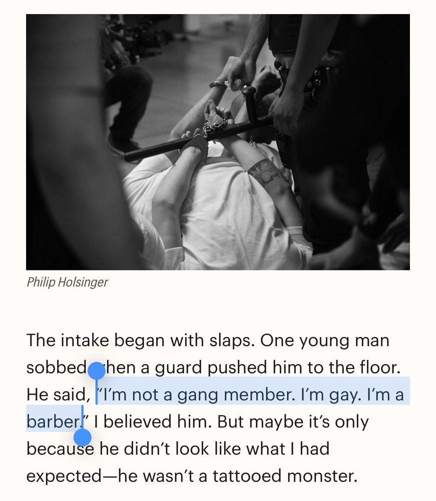 The intake began with slaps. One young man sobbed hen a guard pushed him to the floor.
He said, 'I'm not a gang member. I'm gay. l'm a barber!' I believed him. But maybe it's only because he didn't look like what I had expected-he wasn't a tattooed monster.