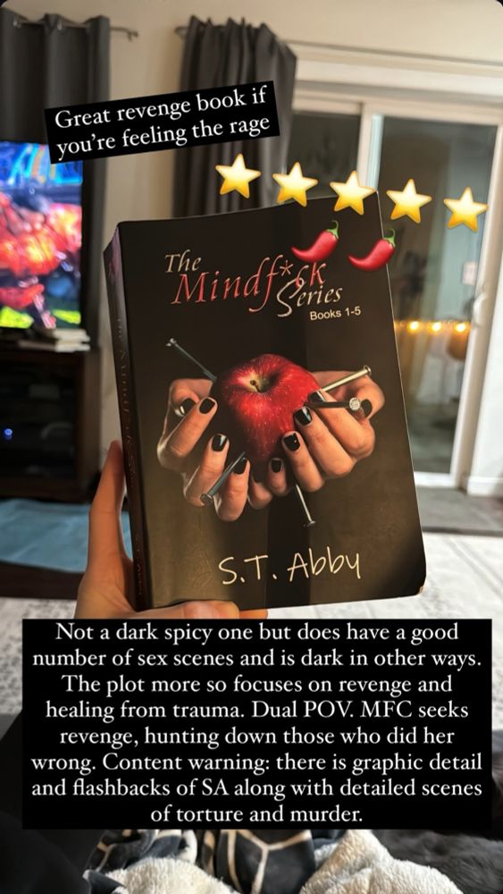 Photo of a hand holding up The Mindf*ck series by S.T. Abby. 

Five out of five stars, two hot peppers out of five.

Top Text: Great Revenge book if you’re feeling the rage.
Bottom text: Not a dark spicy one but does have a good number of sex scenes and is dark in other ways. The plot more so focuses on revenge and healing from trauma. Duel POV. MFC seeks revenge, hunting down those who did her wrong. Content warning: there is graphic detail and flashbacks of SA along with detailed scenes of torture and murder.