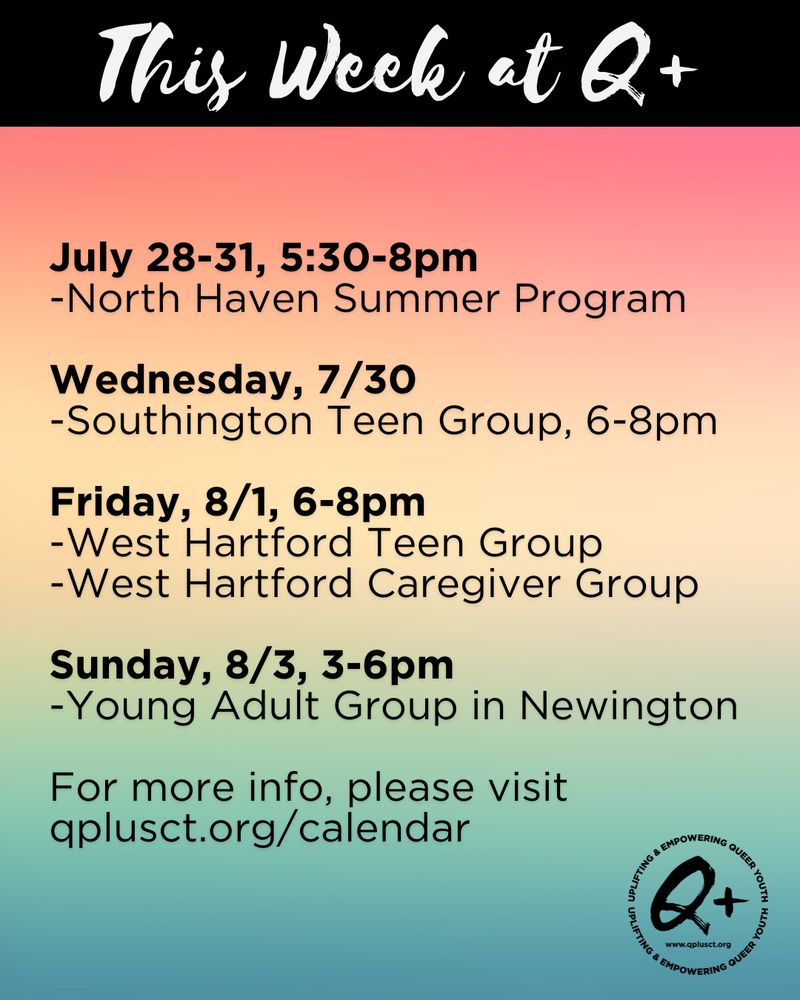 This Week at Q Plus:

July 28-31, 5:30-8pm
-North Haven Summer Program

Wednesday, 7/30
-Southington Teen Group, 6-8pm

Friday, 8/1, 6-8pm
-West Hartford Teen Group
-West Hartford Caregiver Group

Sunday, 8/3, 3-6pm
-Young Adult Group in Newington

For more info, please visit qplusct.org/calendar