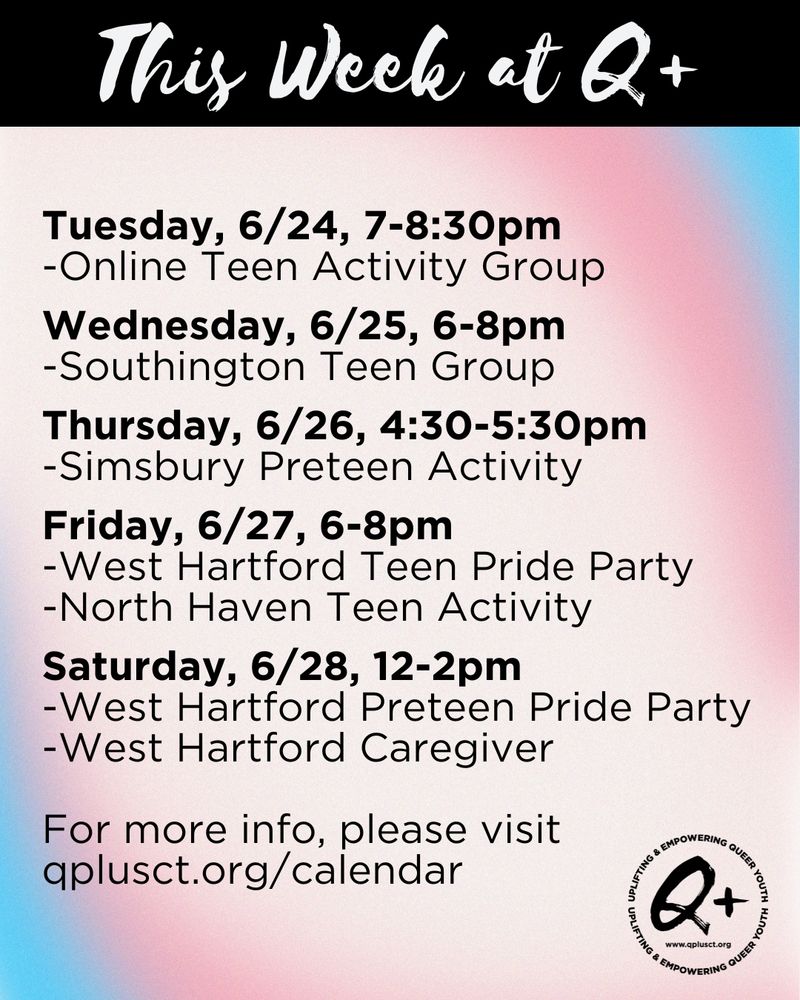 Tuesday, 6/24, 7-8:30pm
-Online Teen Activity Group

Wednesday, 6/25, 6-8pm
-Southington Teen Group

Thursday, 6/26, 4:30-5:30pm
-Simsbury Preteen Activity

Friday, 6/27, 6-8pm
-West Hartford Teen Pride Party
-North Haven Teen Activity

Saturday, 6/28, 12-2pm
-West Hartford Preteen Pride Party
-West Hartford Caregiver

For more info, please visit qplusct.org/calendar