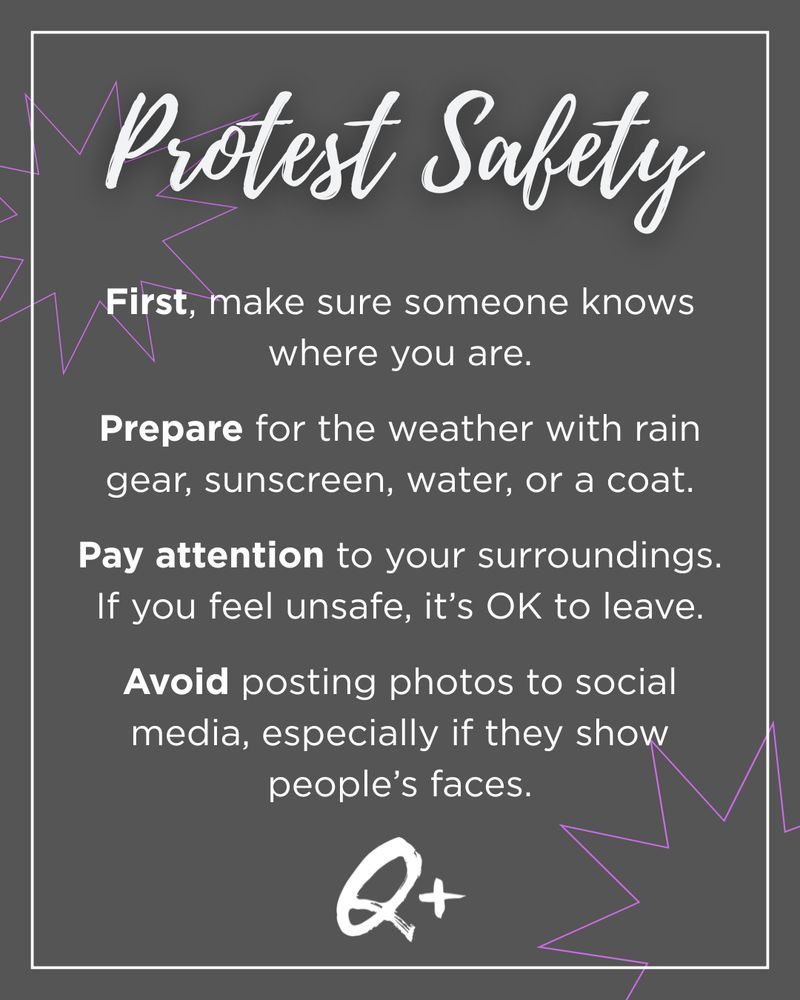 Protest Safety

First, make sure someone knows where you are.

Prepare for the weather with rain gear, sunscreen, water, or a coat.

Pay attention to your surroundings. If you feel unsafe, it’s OK to leave.

Avoid posting photos to social media, especially if they show people’s faces.