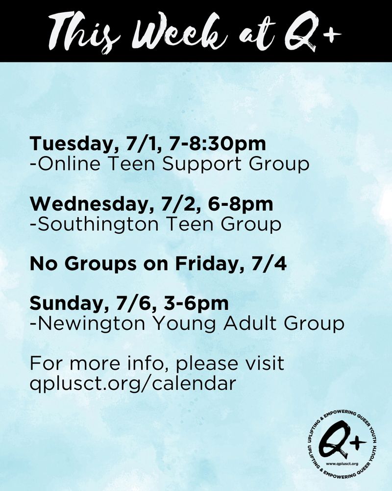 This Week at Q+: 
Tuesday, 7/1, 7-8:30pm
-Online Teen Support Group

Wednesday, 7/2, 6-8pm
-Southington Teen Group


No Groups on Friday, 7/4


Sunday, 7/6, 3-6pm
-Newington Young Adult Group

For more info, please visit qplusct.org/calendar