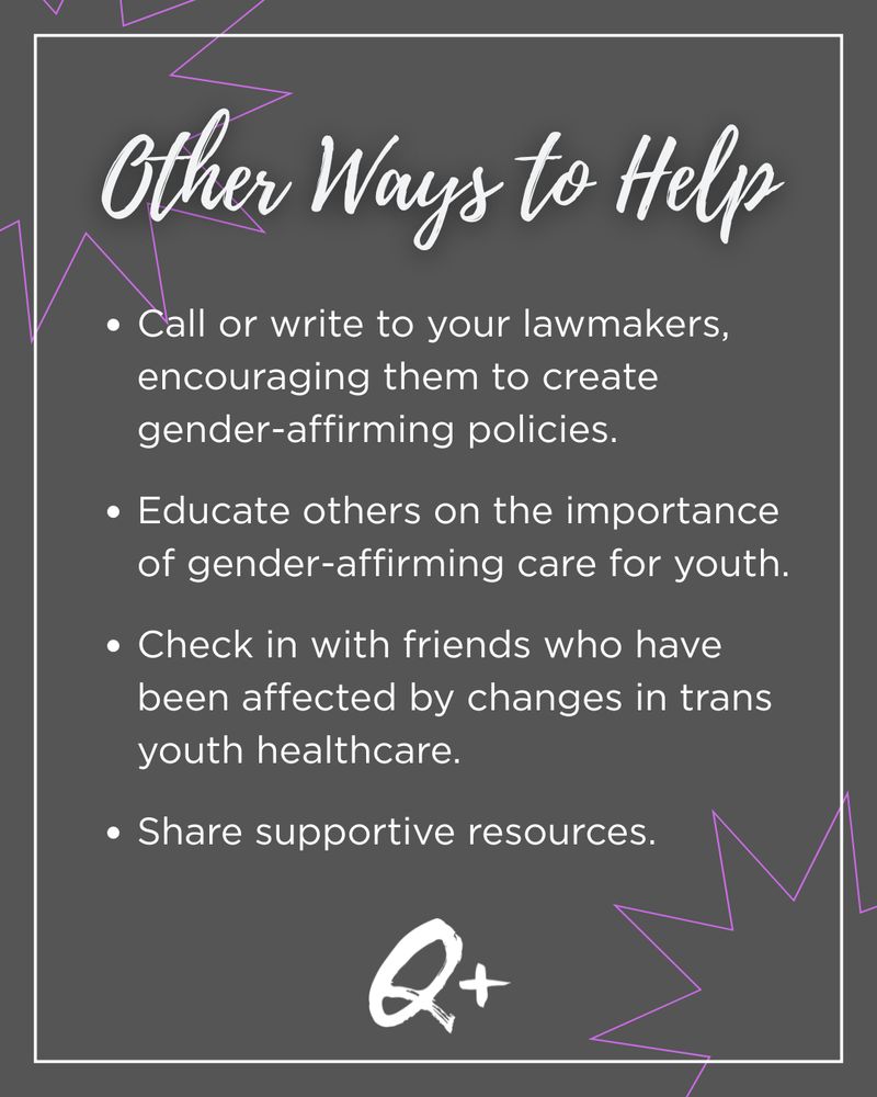 Other Ways to Help
Call or write to your lawmakers, encouraging them to create gender-affirming policies.

Educate others on the importance of gender-affirming care for youth.

Check in with friends who have been affected by changes in trans youth healthcare.

Share supportive resources.