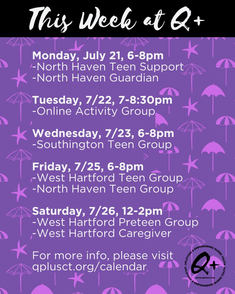 This week at Q Plus
Monday, July 21, 6-8pm
-North Haven Teen Support
-North Haven Guardian

Tuesday, 7/22, 7-8:30pm
-Online Activity Group

Wednesday, 7/23, 6-8pm
-Southington Teen Group

Friday, 7/25, 6-8pm
-West Hartford Teen Group
-North Haven Teen Group

Saturday, 7/26, 12-2pm
-West Hartford Preteen Group
-West Hartford Caregiver

For more info, please visit qplusct.org/calendar