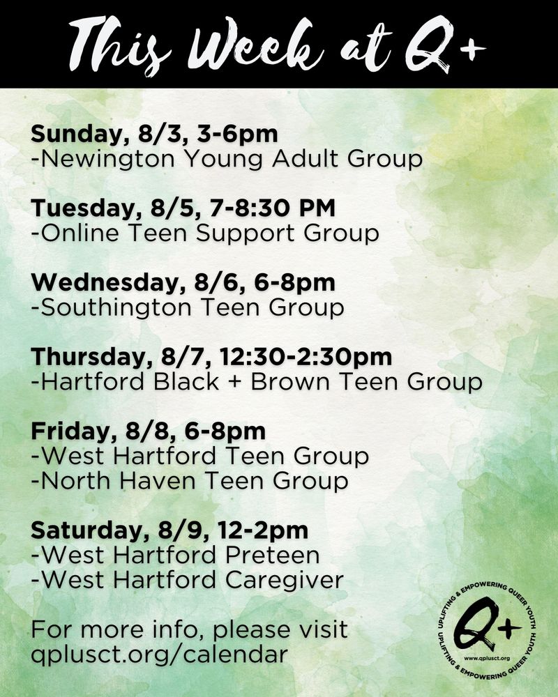 This Week at Q Plus
Sunday, 8/3, 3-6pm
-Newington Young Adult Group

Tuesday, 8/5, 7-8:30 PM
-Online Teen Support Group

Wednesday, 8/6, 6-8pm
-Southington Teen Group

Thursday, 8/7, 12:30-2:30pm
-Hartford Black + Brown Teen Group

Friday, 8/8, 6-8pm
-West Hartford Teen Group
-North Haven Teen Group

Saturday, 8/9, 12-2pm
-West Hartford Preteen
-West Hartford Caregiver

For more info, please visit qplusct.org/calendar