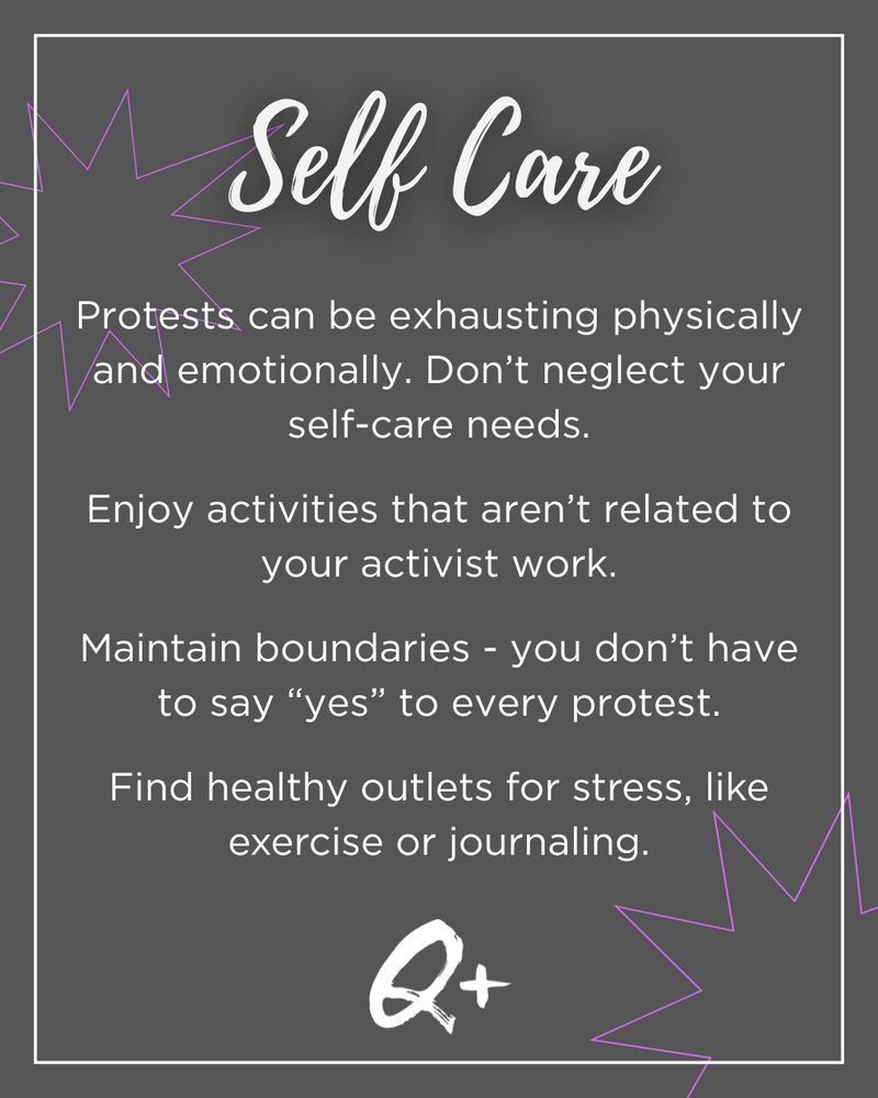 Self Care
Protests can be exhausting physically and emotionally. Don’t neglect your self-care needs.

Enjoy activities that aren’t related to your activist work.

Maintain boundaries - you don’t have to say “yes” to every protest.

Find healthy outlets for stress, like exercise or journaling.