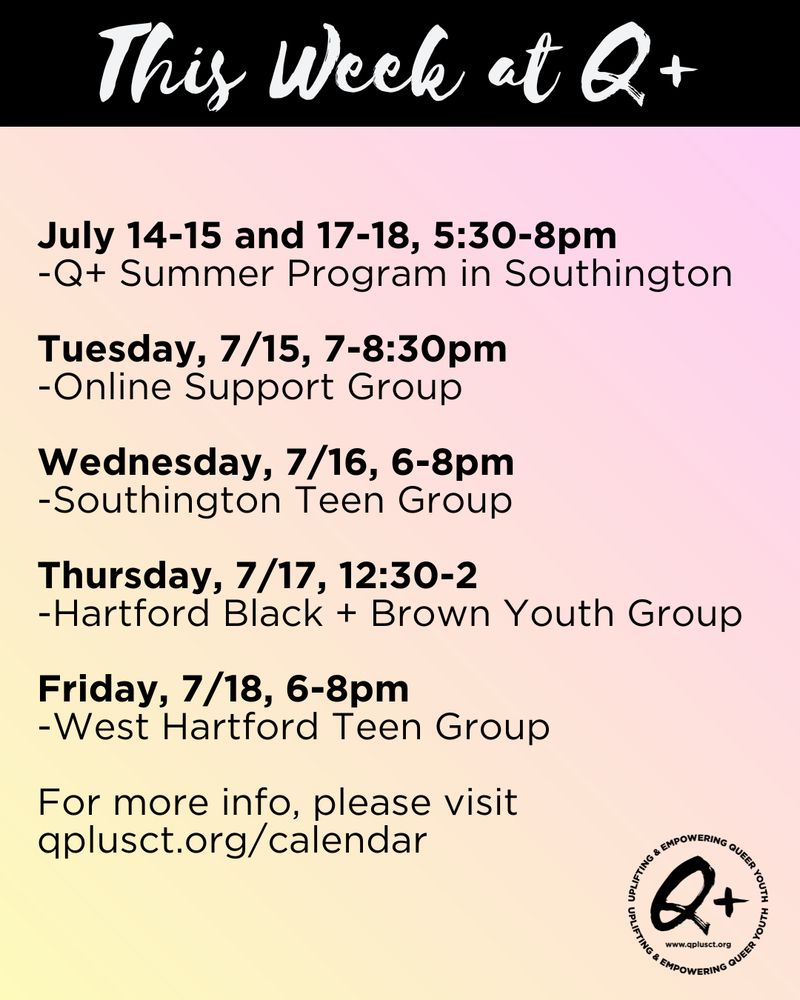 This Week at Q+
July 14-15 and 17-18, 5:30-8pm
-Q+ Summer Program in Southington

Tuesday, 7/15, 7-8:30pm
-Online Support Group

Wednesday, 7/16, 6-8pm
-Southington Teen Group

Thursday, 7/17, 12:30-2
-Hartford Black + Brown Youth Group

Friday, 7/18, 6-8pm
-West Hartford Teen Group

For more info, please visit qplusct.org/calendar