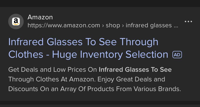 search engine screen shot (ddg):

Amazon

Infrared Glasses To See Through Clothes - Huge Inventory Selection
AD
Get Deals and Low Prices On Infrared Glasses To See Through Clothes At Amazon. Enjoy Great Deals and Discounts On an Array Of Products From Various Brands.