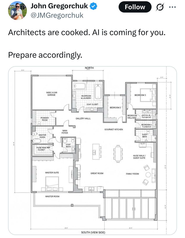 A xitter post from some chucklefuck who says "Architects are cooked. AI is coming for you. Prepare accordingly." with an AI-produced floor plan. The longer you look at it the more funny things you find, so I will attempt to describe some of them: there are either 5 or 6 bathrooms, depending on if you go by name or drawing. There is a bedroom with nothing but dressers. there is a bedroom that is too small to fit a bed and contains tile floors and a sink and nothing else. There is something called a "coat bath", which could be a real thing tbh, I have no idea. There's a "gourmet kitchen" empty of furniture or plumbing outside of two (or three) of the bathrooms. There is a "mudroom and laundry" (mudrooms are real, I looked it up) that contains two bathtubs and two sinks, and a coat closet underneath one of the sinks. The "main foyer" is bordered by the 'coat bath', a 'master' something... 'master raisin'? And no doors to the outside. The two-car garage opens at the back of the house. There is what *might* be a kitchen labeled "huge walk/guest suite". Some of the lines bracketing a measured area have their own indecipherable measurements, measuring nothing.