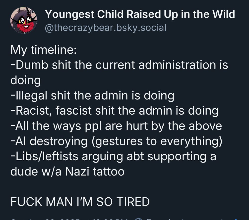 Youngest Child Raised Up in the Wild @thecrazybear.bsky.social

My timeline:
-Dumb shit the current administration is doing
-Illegal shit the admin is doing
-Racist, fascist shit the admin is doing
-All the ways ppl are hurt by the above
-Al destroying (gestures to everything)
-Libs/leftists arguing abt supporting a dude wa Nazi tattoo

FUCK MAN I'M SO TIRED