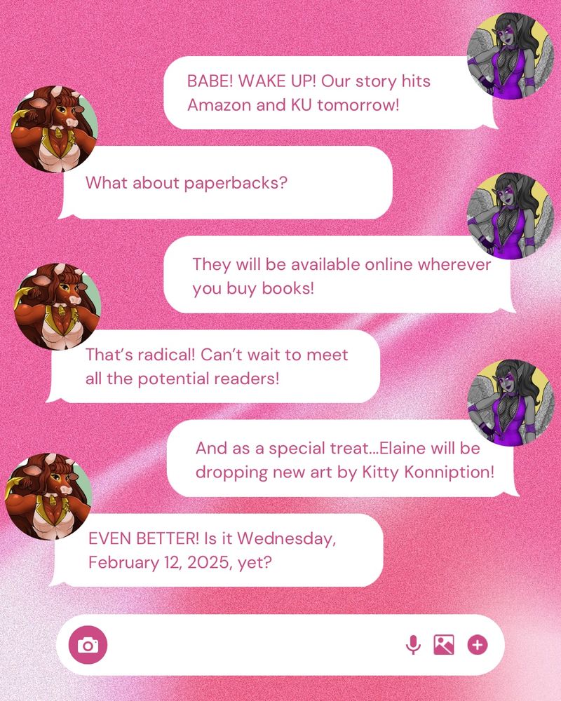 A text meaaage conversation between a Minotaur and a Harpy that reads4 

BABE! WAKE UP! Our story hits Amazon and KU tomorrow!
What about paperbacks?
They will be available online wherever you buy books!
That's radical! Can't wait to meet all the potential readers!
And as a special treat...Elaine will be dropping new art by Kitty Konniption!
EVEN BETTER! Is it Wednesday, February 12, 2025, yet?
