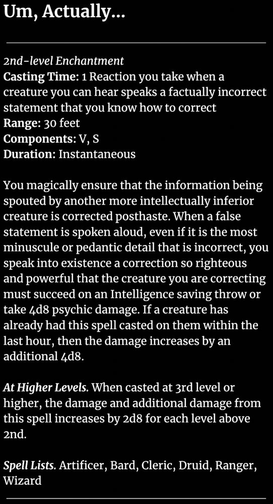 Um, Actually…

2nd-level Enchantment
Casting Time: 1 Reaction you take when a creature you can hear speaks a factually incorrect statement that you know how to correct
Range: 30 feet
Components: V, S
Duration: Instantaneous

You magically ensure that the information being spouted by another more intellectually inferior creature is corrected posthaste. When a false statement is spoken aloud, even if it is the most minuscule or pedantic detail that is incorrect, you speak into existence a correction so righteous and powerful that the creature you are correcting must succeed on an Intelligence saving throw or take 4d8 psychic damage. If a creature has already had this spell casted on them within the last hour, then the damage increases by an additional 4d8.

At Higher Levels. When casted at 3rd level or higher, the damage and additional damage from this spell increases by 2d8 for each level above 2nd.

Spell Lists. Artificer, Bard, Cleric, Druid, Ranger, Wizard