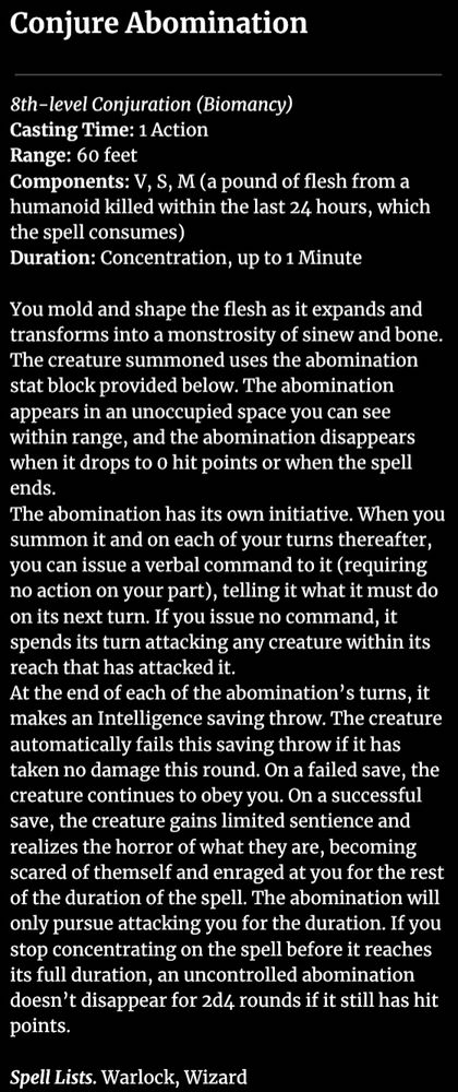 Conjure Abomination

8th-level Conjuration (Biomancy)
Casting Time: 1 Action
Range: 60 feet
Components: V, S, M (a pound of flesh from a humanoid killed within the last 24 hours, which the spell consumes)
Duration: Concentration, up to 1 Minute

You mold and shape the flesh as it expands and transforms into a monstrosity of sinew and bone. The creature summoned uses the abomination stat block provided below. The abomination appears in an unoccupied space you can see within range, and the abomination disappears when it drops to 0 hit points or when the spell ends.
The abomination has its own initiative. When you summon it and on each of your turns thereafter, you can issue a verbal command to it (requiring no action on your part), telling it what it must do on its next turn. If you issue no command, it spends its turn attacking any creature within its reach that has attacked it.
At the end of each of the abomination’s turns, it makes an Intelligence saving throw. The creature automatically fails this saving throw if it has taken no damage this round. On a failed save, the creature continues to obey you. On a successful save, the creature gains limited sentience and realizes the horror of what they are, becoming scared of themself and enraged at you for the rest of the duration of the spell. The abomination will only pursue attacking you for the duration. If you stop concentrating on the spell before it reaches its full duration, an uncontrolled abomination doesn’t disappear for 2d4 rounds if it still has hit points.

Spell Lists. Warlock, Wizard