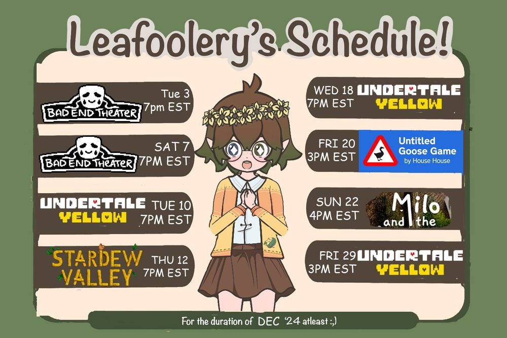Leafoolery’s December Schedule on a green background with a chibi-style character in the center, wearing a yellow cardigan, brown skirt, and a flower crown.

The schedule includes the following:
	•	Bad End Theater: Tue Dec 3, 7 PM EST and Sat Dec 7, 7 PM EST
	•	Undertale Yellow: Tue Dec 10, 7 PM EST, Wed Dec 18, 7 PM EST, and Fri Dec 29, 3 PM EST
	•	Stardew Valley: Thu Dec 12, 7 PM EST
	•	Untitled Goose Game: Fri Dec 20, 3 PM EST
	•	Milo and the Magpies/CrismasGift: Sun Dec 22, 4 PM EST

Text at the bottom reads: ’For the duration of DEC ‘24 at least ;)’”