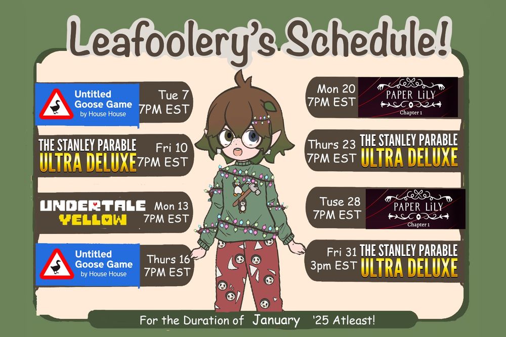An illustrated schedule for "Leafoolery's January '25" streams. The background is green, and the central figure is a chibi VTuber character wearing a green sweater adorned with Christmas lights, paired with red pajama pants with Penguin patterns. The character has short brown hair with leafy accents and large round glasses.

The schedule features:

Untitled Goose Game: Tuesday, Jan 7, and Thursday, Jan 16, at 7 PM EST.
The Stanley Parable: Ultra Deluxe: Friday, Jan 10, Thursday, Jan 23, at 7 PM EST, and Friday, Jan 31, at 3 PM EST.
Undertale Yellow: Monday, Jan 13, at 7 PM EST.
Paper Lily Chapter 1: Monday, Jan 20, and Tuesday, Jan 28, at 7 PM EST.
At the bottom of the schedule, it says, "For the Duration of January '25 Atleast!"