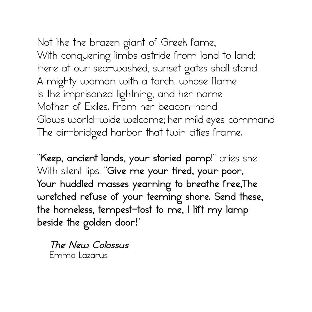 Not like the brazen giant of Greek fame, With conquering limbs astride from land to land;
Here at our sea-washed, sunset gates shall stand A mighty woman with a torch, whose flame Is the imprisoned lightning, and her name Mother of Exiles. From her beacon-hand
Glows world-wide welcome; her mild eyes command The air-bridged harbor that twin cities frame.
"Keep, ancient lands, your storied pomp!" cries she With silent lips. "Give me your tired, your poor, Your huddled masses yearning to breathe free, The wretched refuse of your teeming shore. Send these, The homeless, tempest-tost to me, I lift my lamp beside the golden door!"
The New Colossus
Emma Lazarus