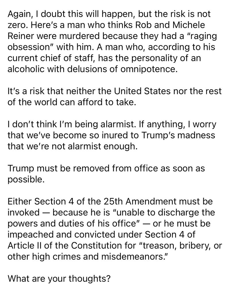 Again, I doubt this will happen, but the risk is not zero. Here's a man who thinks Rob and Michele Reiner were murdered because they had a "raging obsession" with him. A man who, according to his current chief of staff, has the personality of an alcoholic with delusions of omnipotence.
It's a risk that neither the United States nor the rest of the world can afford to take.
I don't think I'm being alarmist. If anything, I worry that we've become so inured to Trump's madness that we're not alarmist enough.
Trump must be removed from office as soon as possible.
Either Section 4 of the 25th Amendment must be invoked — because he is "unable to discharge the powers and duties of his office" — or he must be impeached and convicted under Section 4 of Article Il of the Constitution for "treason, bribery, or other high crimes and misdemeanors."
What are your thoughts?
