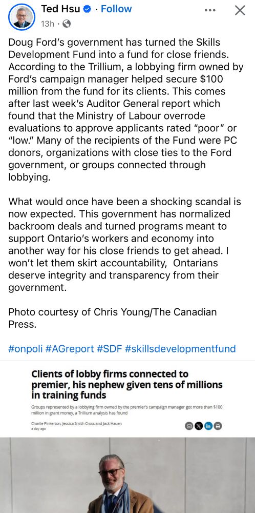 Ted Hsu 
Doug Ford's government has turned the Skills Development Fund into a fund for close friends.
According to the Trillium, a lobbying firm owned by Ford's campaign manager helped secure $100 million from the fund for its clients. This comes after last week's Auditor General report which found that the Ministry of Labour overrode evaluations to approve applicants rated "poor" or
"low." Many of the recipients of the Fund were PC donors, organizations with close ties to the Ford government, or groups connected through lobbying.
What would once have been a shocking scandal is now expected. This government has normalized backroom deals and turned programs meant to support Ontario's workers and economy into another way for his close friends to get ahead. I won't let them skirt accountability, Ontarians deserve integrity and transparency from their government.
Photo courtesy of Chris Young/The Canadian Press.

#onpoli #AGreport #SDF #skillsdevelopmentfund

Clients of lobby firms connected to premier, his nephew given tens of millions in training funds
Groups represented by a lobbying firm owned by the premier's campaign manager got more than $100 million in grant money, a Trillium analysis has found

Charlie Pinkerton, Jessica Smith Cross and Jack Mauen