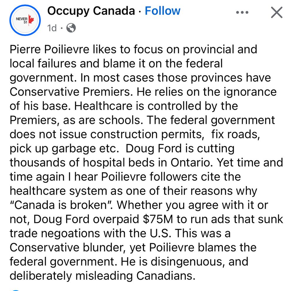 
Occupy Canada 

Pierre Poilievre likes to focus on provincial and local failures and blame it on the federal government. In most cases those provinces have Conservative Premiers. He relies on the ignorance of his base. Healthcare is controlled by the Premiers, as are schools. The federal government does not issue construction permits, fix roads, pick up garbage etc. Doug Ford is cutting thousands of hospital beds in Ontario. Yet time and time again I hear Poilievre followers cite the healthcare system as one of their reasons why
"Canada is broken". Whether you agree with it or not, Doug Ford overpaid $75M to run ads that sunk trade negoations with the U.S. This was a Conservative blunder, yet Poilievre blames the federal government. He is disingenuous, and deliberately misleading Canadians.