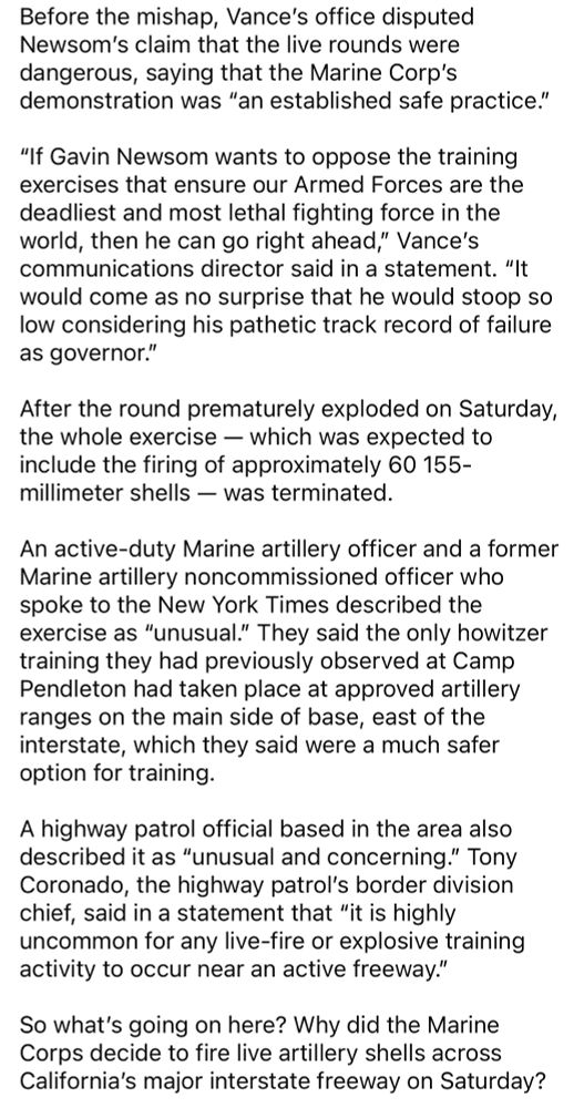 Before the mishap, Vance's office disputed Newsom's claim that the live rounds were dangerous, saying that the Marine Corp's demonstration was "an established safe practice."
"If Gavin Newsom wants to oppose the training exercises that ensure our Armed Forces are the deadliest and most lethal fighting force in the world, then he can go right ahead," Vance's communications director said in a statement. "It would come as no surprise that he would stoop so low considering his pathetic track record of failure as governor."
After the round prematurely exploded on Saturday, the whole exercise - which was expected to include the firing of approximately 60 155-millimeter shells - was terminated.
An active-duty Marine artillery officer and a former Marine artillery noncommissioned officer who spoke to the New York Times described the exercise as "unusual." They said the only howitzer training they had previously observed at Camp Pendleton had taken place at approved artillery ranges on the main side of base, east of the interstate, which they said were a much safer option for training.
A highway patrol official based in the area also described it as "unusual and concerning." Tony Coronado, the highway patrol's border division chief, said in a statement that "it is highly uncommon for any live-fire or explosive training activity to occur near an active freeway."
So what's going on here? Why did the Marine Corps decide to fire live artillery shells across California's major interstate freeway on Saturday?