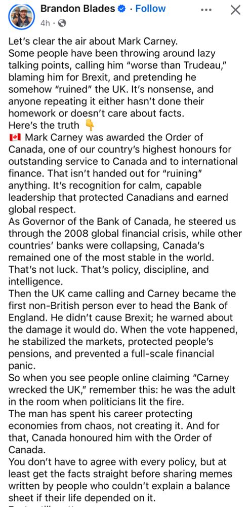 Brandon Blades

Let's clear the air about Mark Carney.
Some people have been throwing around lazy talking points, calling him "worse than Trudeau," blaming him for Brexit, and pretending he somehow "ruined" the UK. It's nonsense, and anyone repeating it either hasn't done their homework or doesn't care about facts.
Here's the truth
I*l Mark Carney was awarded the Order of Canada, one of our country's highest honours for outstanding service to Canada and to international finance. That isn't handed out for "ruining" anything. It's recognition for calm, capable leadership that protected Canadians and earned global respect.
As Governor of the Bank of Canada, he steered us through the 2008 global financial crisis, while other countries' banks were collapsing, Canada's remained one of the most stable in the world.
That's not luck. That's policy, discipline, and intelligence.
Then the UK came calling and Carney became the first non-British person ever to head the Bank of England. He didn't cause Brexit; he warned about the damage it would do. When the vote happened, he stabilized the markets, protected people's pensions, and prevented a full-scale financial panic.
So when you see people online claiming "Carney wrecked the UK," remember this: he was the adult in the room when politicians lit the fire.
The man has spent his career protecting economies from chaos, not creating it. And for that, Canada honoured him with the Order of Canada.
You don't have to agree with every policy, but at least get the facts straight before sharing memes written by people who couldn't explain a balance sheet if their life depended on it.