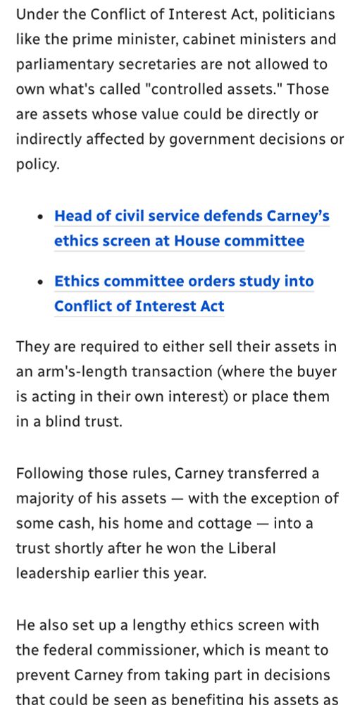 Under the Conflict of Interest Act, politicians like the prime minister, cabinet ministers and parliamentary secretaries are not allowed to own what's called "controlled assets." Those
are assets whose value could be directly or indirectly affected by government decisions or policy.
• Head of civil service defends Carney's ethics screen at House committee
• Ethics committee orders study into
Conflict of Interest Act
They are required to either sell their assets in an arm's-length transaction (where the buyer is acting in their own interest) or place them in a blind trust.
Following those rules, Carney transferred a majority of his assets — with the exception of some cash, his home and cottage - into a trust shortly after he won the Liberal leadership earlier this year.
He also set up a lengthy ethics screen with the federal commissioner, which is meant to prevent Carney from taking part in decisions that could be seen as benefiting his assets 