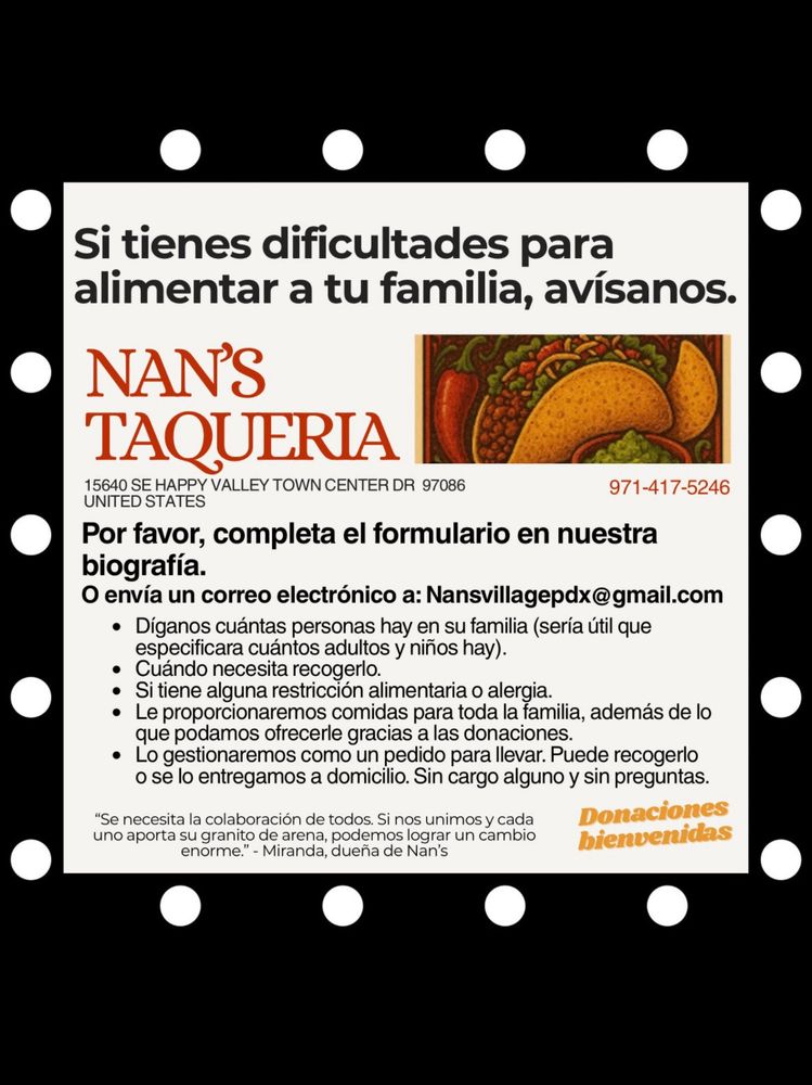 Si tienes dificultades para alimentar a tu familia, avísanos.

NAN’S TAQUERIA
15640 SE HAPPY VALLEY TOWN CENTER DR 97086
UNITED STATES
971-417-5246

Por favor, completa el formulario en nuestra biografía.
O envía un correo electrónico a: Nansvillagepdx@gmail.com
	•	Díganos cuántas personas hay en su familia (sería útil que especificara cuántos adultos y niños hay).
	•	Cuándo necesita recogerlo.
	•	Si tiene alguna restricción alimentaria o alergia.
	•	Le proporcionaremos comidas para toda la familia, además de lo que podamos ofrecerle gracias a las donaciones.
	•	Lo gestionaremos como un pedido para llevar. Puede recogerlo o se lo entregamos a domicilio. Sin cargo alguno y sin preguntas.

Donaciones bienvenidas

“Se necesita la colaboración de todos. Si nos unimos y cada uno aporta su granito de arena, podemos lograr un cambio enorme.” – Miranda, dueña de Nan’s