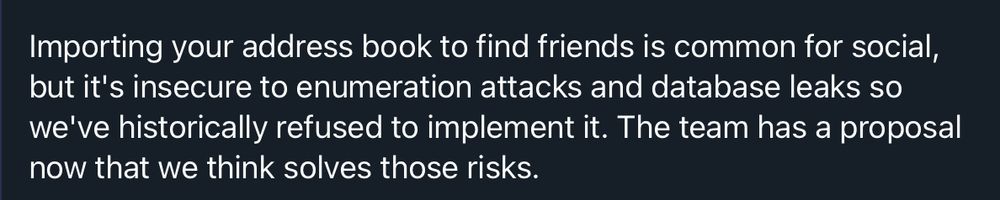Importing your address book to find friends is common for social, but it's insecure to enumeration attacks and database leaks so we've historically refused to implement it. The team has a proposal now that we think solves those risks.