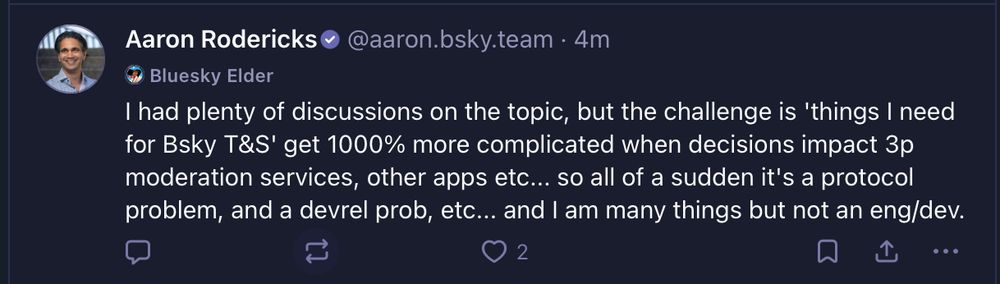 
‪Aaron Rodericks‬
 ‪@aaron.bsky.team‬
· 4m


Bluesky Elder
I had plenty of discussions on the topic, but the challenge is 'things I need for Bsky T&S' get 1000% more complicated when decisions impact 3p moderation services, other apps etc... so all of a sudden it's a protocol problem, and a devrel prob, etc... and I am many things but not an eng/dev.