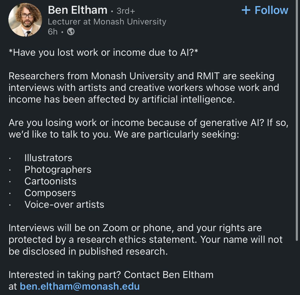 Screenshot of LinkedIn post by Ben Eltham, Lecturer at Monash University, posting (paraphrased for clarity): “Have you lost work or income due to AI? Researchers from Monash University and RMIT are seeking interviews with artists and creative workers whose work and income has been affected by AI. We are particularly seeking illustrators, photographers, cartoonists, composers, and voiceover artists. Interviews will be on Zoom or phone, and your rights are protected by a research ethics statement. Your names will not be disclosed in public research. Contact via email if you are interested in taking part. Address is Ben dot Eltham at Monash dot edu.”