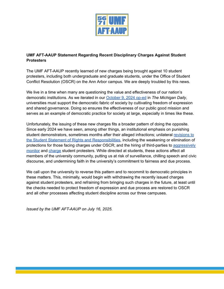 UMFAFT-AAUP Statement Regarding Recent Disciplinary Charges Against Student Protesters The UMF AFT-AAUP recently learned of new charges being brought against 10 student protesters, including both undergraduate and graduate students, under the Office of Student Conflict Resolution (OSCR) on the Ann Arbor campus. We are deeply troubled by this news. Welive in a time when many are questioning the value and effectiveness of our nation’s democratic institutions. As we iterated in our October 9, 2024 op-ed in The Michigan Daily, universities must support the democratic fabric of society by cultivating freedom of expression and shared governance. Doing so ensures the effectiveness of our public good mission and serves as an example of democratic practice for society at large, especially in times like these. Unfortunately, the issuing of these new charges fits a broader pattern of doing the opposite. Since early 2024 we have seen, among other things, an institutional emphasis on punishing student demonstrators, sometimes months after their alleged infractions; unilateral revisions to the Student Statement of Rights and Responsibilities, including the weakening or elimination of protections for those facing charges under OSCR; and the hiring of third-parties to aggressively monitor and charge student protesters. While directed at students, these actions affect all members of the university community, putting us at risk of surveillance, chilling speech and civic discourse, and undermining faith in the university’s commitment to fairness and due process. Wecall upon the university to reverse this pattern and to recommit to democratic principles in these matters. This, minimally, would begin with withdrawing the recently issued charges against student protesters, and refraining from bringing such charges in the future, at least until the checks needed to protect freedom of expression and due process are restored to OSCR and all other processes affecting student discipline acros…