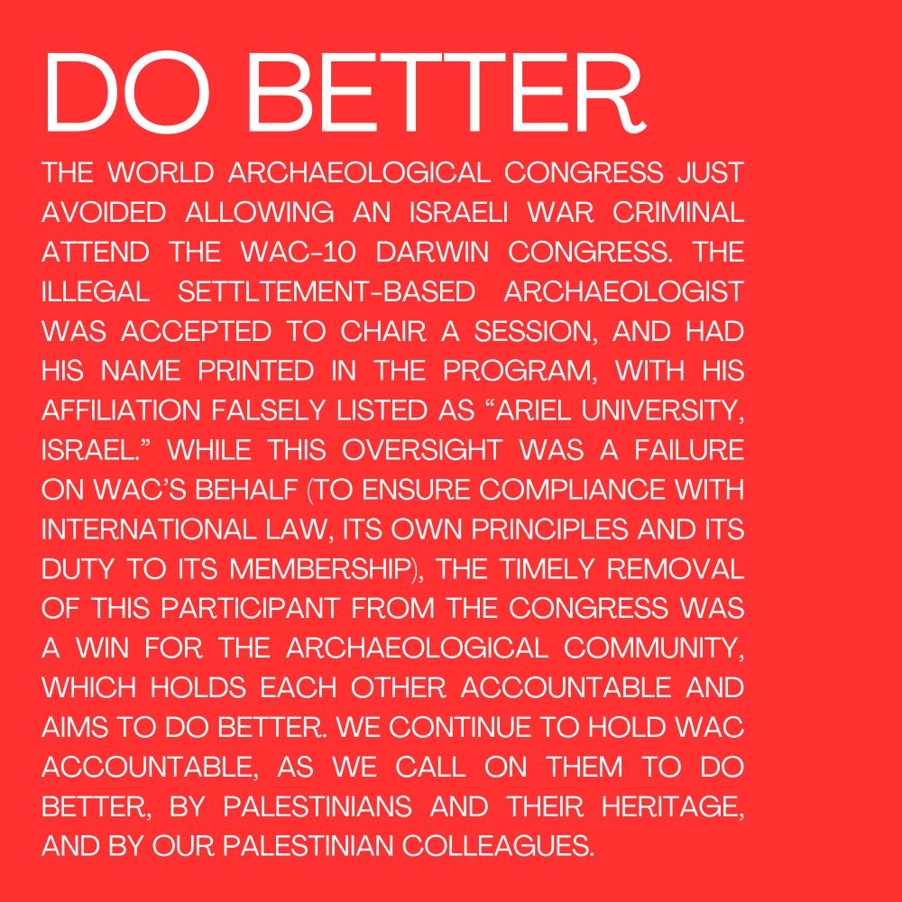 DO BETTER 
THE WORLD ARCHAEOLOGICAL CONGRESS JUST AVOIDED ALLOWING AN ISRAELI WAR CRIMINAL ATTEND THE WAC-10 DARWIN CONGRESS. THE  ILLEGAL SETTLTEMENT-BASED ARCHAEOLOGIST WAS ACCEPTED TO CHAIR A SESSION, AND HAD HIS NAME PRINTED IN THE PROGRAM, WITH HIS AFFILIATION FALSELY LISTED AS “ARIEL UNIVERSITY, ISRAEL.” WHILE THIS OVERSIGHT WAS A FAILURE ON WAC’S BEHALF (TO ENSURE COMPLIANCE WITH INTERNATIONAL LAW, ITS OWN PRINCIPLES AND ITS DUTY TO ITS MEMBERSHIP), THE TIMELY REMOVAL OF THIS PARTICIPANT FROM THE CONGRESS WAS A WIN FOR THE ARCHAEOLOGICAL COMMUNITY, WHICH HOLDS EACH OTHER ACCOUNTABLE AND AIMS TO DO BETTER. WE CONTINUE TO HOLD WAC ACCOUNTABLE, AS WE CALL ON THEM TO DO BETTER, BY PALESTINIANS AND THEIR HERITAGE, AND BY OUR PALESTINIAN COLLEAGUES. 