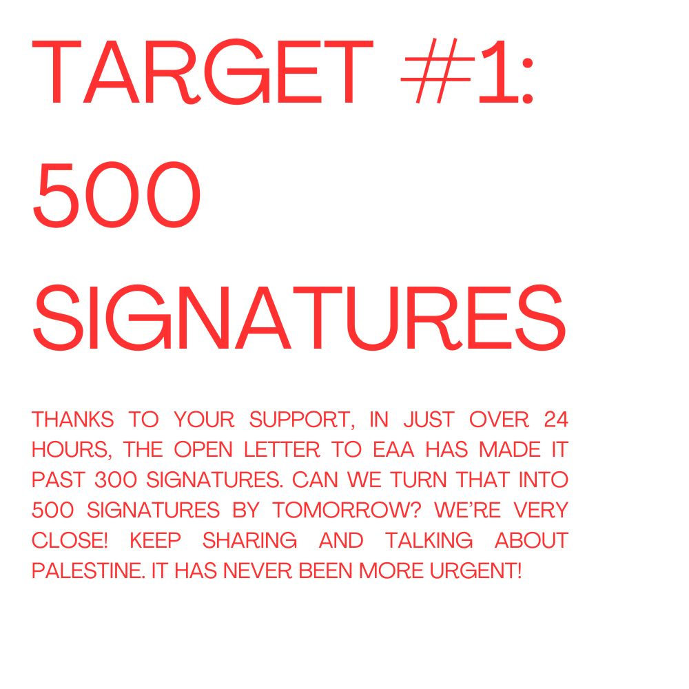 Target #1: 500 Signatures 
Thanks to your support, in just over 24 hours, the open letter to EAA has made it past 300 signatures. Can we turn that into 500 by tomorrow? We’re very close! Keep sharing and talking about Palestine. It has never been more urgent!