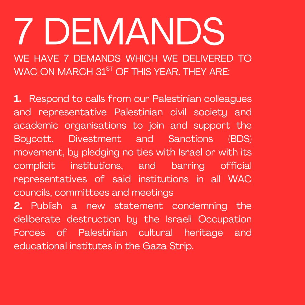 7 DEMANDS
WE HAVE 7 DEMANDS WHICH WE DELIVERED TO WAC ON MARCH 31ST OF THIS YEAR. THEY ARE:

1.   Respond to calls from our Palestinian colleagues and representative Palestinian civil society and academic organisations to join and support the Boycott, Divestment and Sanctions (BDS) movement, by pledging no ties with Israel or with its complicit institutions, and barring official representatives of said institutions in all WAC councils, committees and meetings
2. Publish a new statement condemning the deliberate destruction by the Israeli Occupation Forces of Palestinian cultural heritage and educational institutes in the Gaza Strip.
