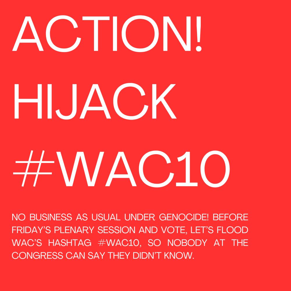 ACTION!
HIJACK
#WAC10 
NO BUSINESS AS USUAL UNDER GENOCIDE! BEFORE FRIDAY’S PLENARY SESSION AND VOTE, LET’S FLOOD WAC’S HASHTAG #WAC10, SO NOBODY AT THE CONGRESS CAN SAY THEY DIDN’T KNOW. 