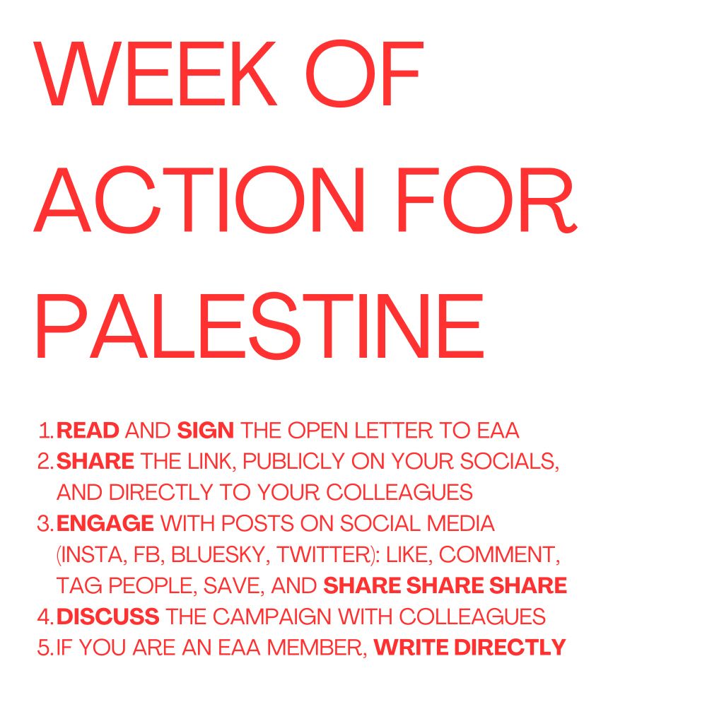Red writing on white background reads: Week of action for Palestine
1. Read and sign the open letter to EAA 
2. Share the link, publicly on your socials, and directly to your colleagues 
3. Engage with posts on social media (insta, FB, Bluesky, Twitter): like, comment, tag people, save, and share share share
4. Discuss the campaign with colleagues 
5. If you are an EAA member, write directly 
