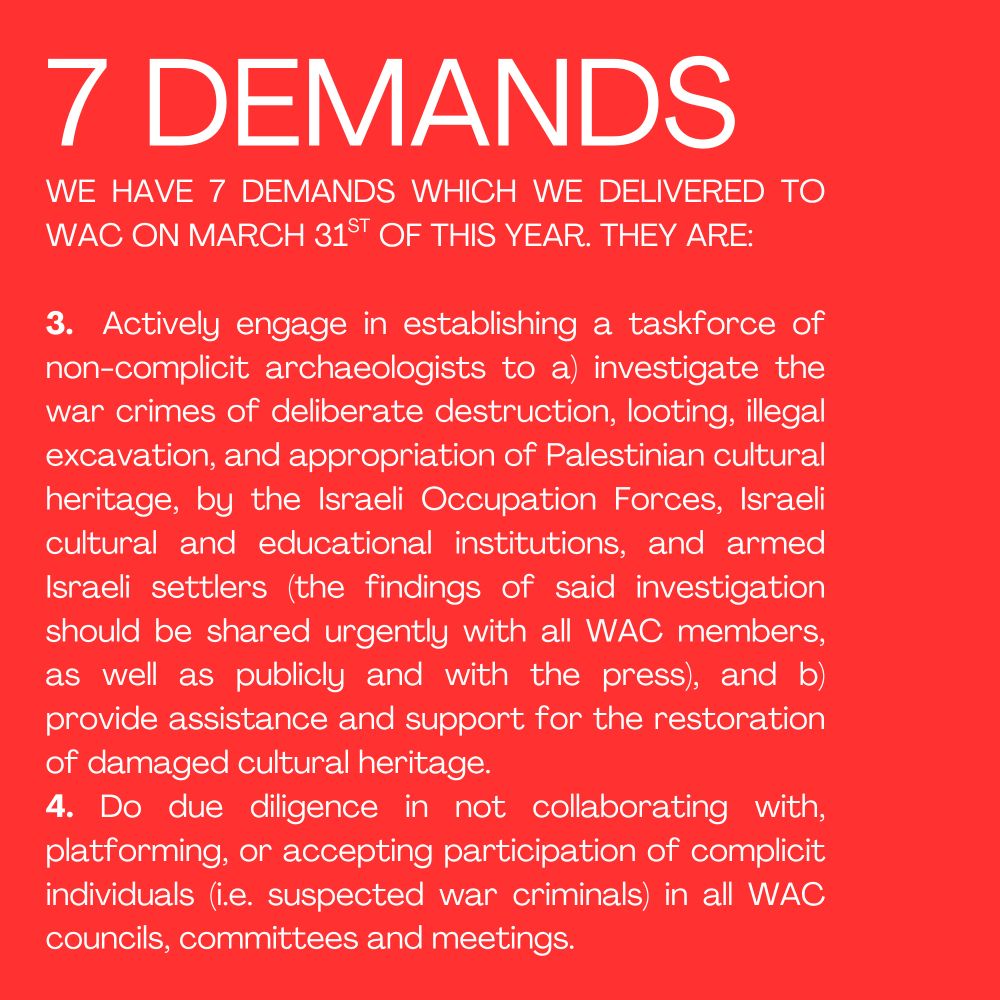 7 DEMANDS
WE HAVE 7 DEMANDS WHICH WE DELIVERED TO WAC ON MARCH 31ST OF THIS YEAR. THEY ARE:

3.  Actively engage in establishing a taskforce of non-complicit archaeologists to a) investigate the war crimes of deliberate destruction, looting, illegal excavation, and appropriation of Palestinian cultural heritage, by the Israeli Occupation Forces, Israeli cultural and educational institutions, and armed Israeli settlers (the findings of said investigation should be shared urgently with all WAC members, as well as publicly and with the press), and b) provide assistance and support for the restoration of damaged cultural heritage.
4. Do due diligence in not collaborating with, platforming, or accepting participation of complicit individuals (i.e. suspected war criminals) in all WAC councils, committees and meetings.
