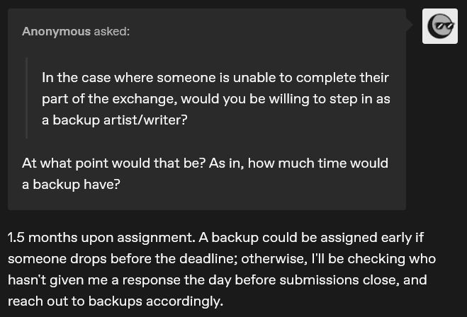 Q: "In the case where someone is unable to complete their part of the exchange, would you be willing to step in as a backup artist/writer?"

At what point would that be? As in, how much time would a backup have?

A: 1.5 months upon assignment. A backup could be assigned early if someone drops before the deadline; otherwise, I'll be checking who hasn't given me a response the day before submissions close, and reach out to backups accordingly. 