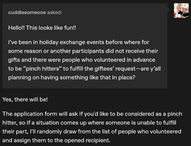 Q: Hello!! This looks like fun!!

i’ve been in holiday exchange events before where for some reason or another participants did not receive their gifts and there were people who volunteered in advance to be “pinch hitters” to fulfill the giftees’ request—are y’all planning on having something like that in place?

A: Yes, there will be!

The application form will ask if you'd like to be considered as a pinch hitter, so if a situation comes up where someone is unable to fulfill their part, I'll randomly draw from the list of people who volunteered and assign them to the opened recipient.