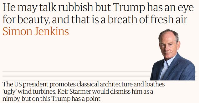 Guardian column headline:
"He may talk rubbish but Trump has an eye for beauty, and that is a breath of fresh air"
Simon Jenkins
"The US president promotes classical architecture and loathes 'ugly' wind turbines. Keir Starmer would dismiss him as a nimby, but on this Trump has a point"