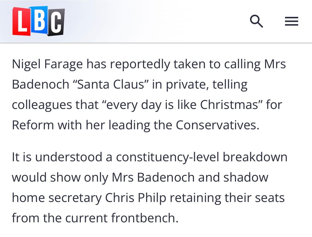 Nigel Farage has reportedly taken to calling Mrs Badenoch "Santa Claus" in private, telling colleagues that "every day is like Christmas" for Reform with her leading the Conservatives.

It is understood a constituency-level breakdown would show only Mrs Badenoch and shadow home secretary Chris Philp retaining their seats from the current frontbench.