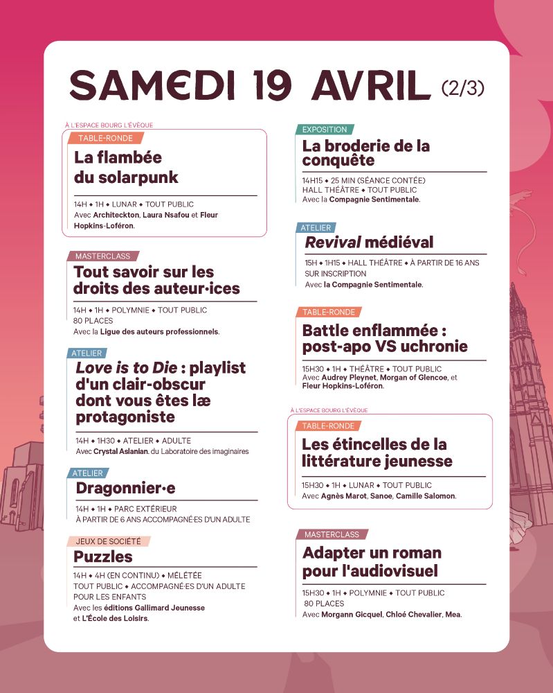 Samedi 19 avril (2/3)
14h
TABLE-RONDE – La flambée du solarpunk
 Salle Lunar
 Avec Architecton, Laura Nsafou, Fleur Hopkins-Loféron.

MASTERCLASS – Tout savoir sur les droits des auteur·ices
Salle Polymnie
Avec la Ligue des auteurs professionnels.

ATELIER – Love is to Die : playlist d’un clair-obscur dont vous êtes lae protagoniste
 Salle Atelier
 Par Crystal Aslanian du Laboratoire des imaginaires. Adultes uniquement.

ATELIER – Dragonnier·e
 Parc extérieur
 Dès 6 ans. Accompagné·e d’un adulte.

JEU DE SOCIÉTÉ – Puzzles
 Salle Mêlétée (en continu, jusqu’à 18h)
 Avec Gallimard Jeunesse et L’École des Loisirs.

JEUX DE SOCIÉTÉ – Tables ouvertes
 Salle Mêlétée (en continu, jusqu’à 19h)
 Avec Ludibili. Pour tout public.

EXPOSITION contée – La broderie de la conquête
Hall Théâtre – 14h15
Avec la Compagnie Sentimentale. Séance de 25 min.

🕒 15h00
ATELIER – Revival médiéval (séance 1)
 📍Hall Théâtre
 Par la Compagnie Sentimentale. Dès 16 ans. Sur inscription.

15h30
TABLE-RONDE – Battle enflammée : post-apo VS uchronie
Théâtre
Avec Audrey Pleynet, Morgan of Glencoe, Fleur Hopkins-Loféron.

TABLE-RONDE – Les étincelles de la littérature jeunesse
Salle Lunar
Avec Agnès Marot, Sanoe, Camille Salomon.

MASTERCLASS – Adapter un roman pour l’audiovisuel
Salle Polymnie
Avec Morgann Gicquel, Chloé Chevalier, Mea.