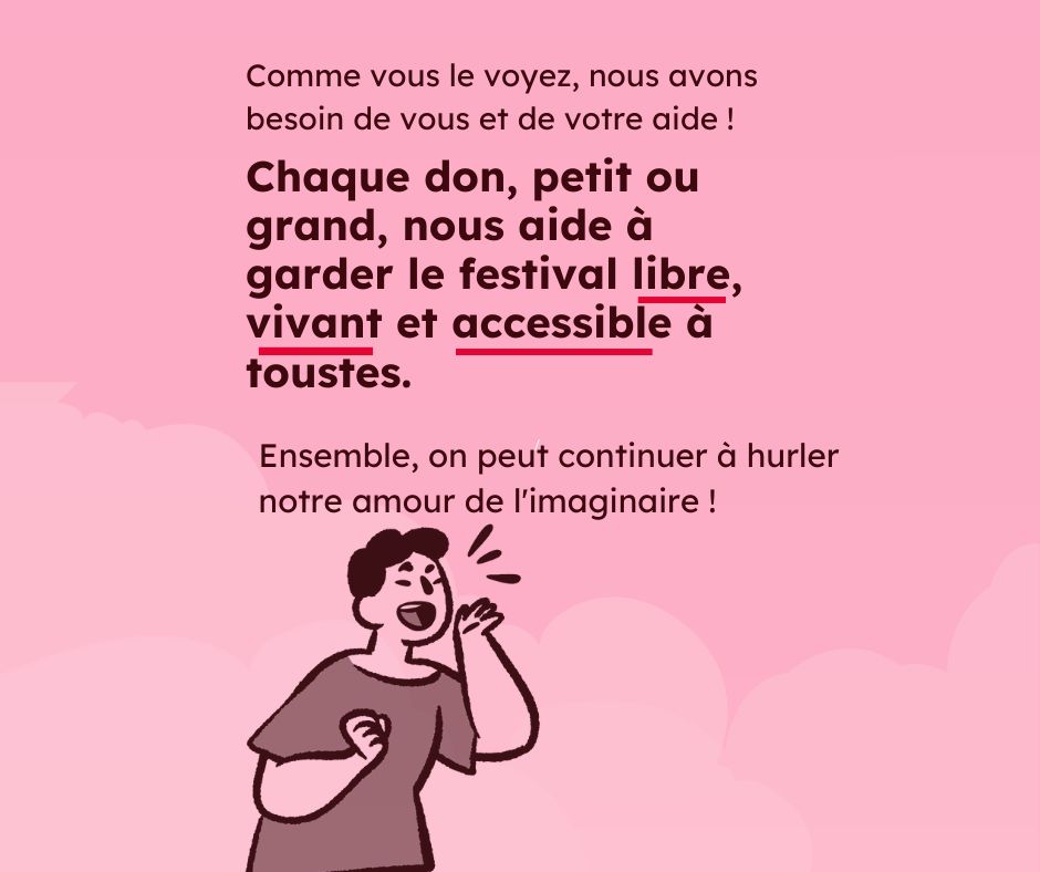 Sur un fond rose pâle, le texte rouge foncé : Comme vous le voyez, nous avons besoin de vous et de votre aide ! Chaque don, petit ou grand, nous aide à garder le festival libre, vivant et accessible à tous·tes. Ensemble, on peut continuer à hurler notre amour de l'imaginaire !" En bas un pictogramme d'un personnage qui proclamme quelque chose à voix haute.